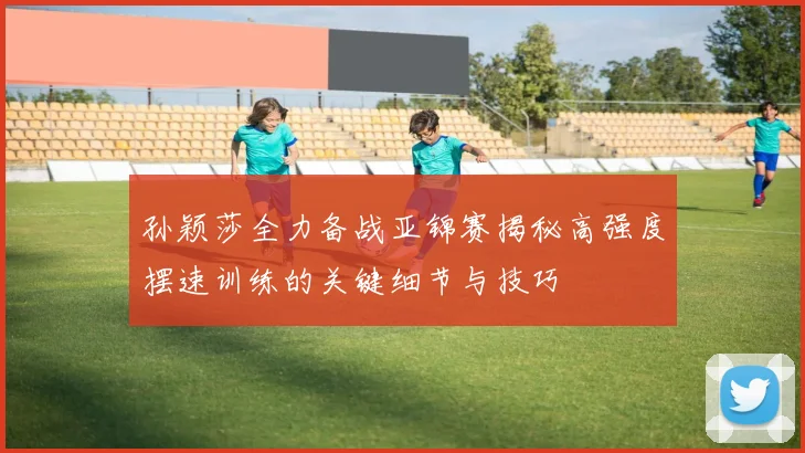 孙颖莎全力备战亚锦赛揭秘高强度摆速训练的关键细节与技巧