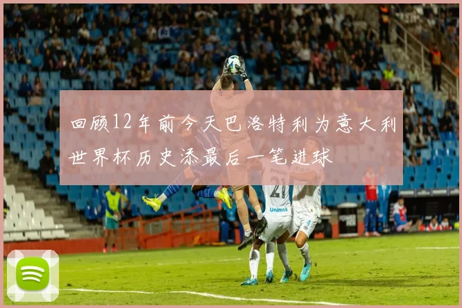 回顾12年前今天巴洛特利为意大利世界杯历史添最后一笔进球