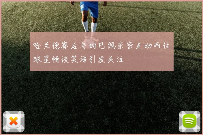 哈兰德赛后与姆巴佩亲密互动两位球星畅谈笑语引发关注