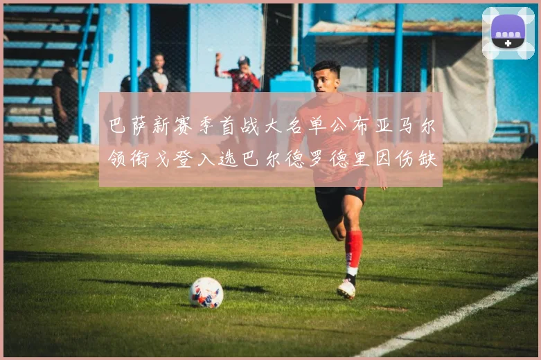 巴萨新赛季首战大名单公布亚马尔领衔戈登入选巴尔德罗德里因伤缺阵