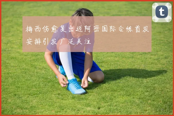 梅西伤愈复出迈阿密国际合练首发安排引发广泛关注