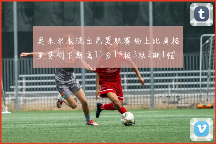 奥米尔表现出色夏联赛场上比肩格里芬创下新高11分15板3助2断1帽