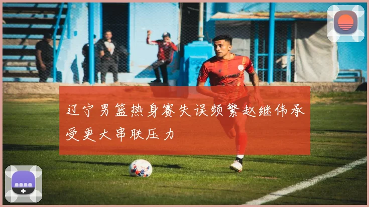 辽宁男篮热身赛失误频繁赵继伟承受更大串联压力