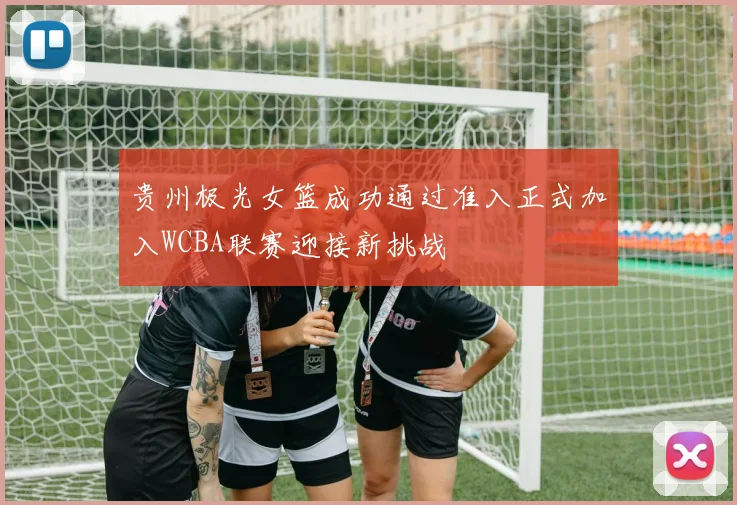 贵州极光女篮成功通过准入正式加入WCBA联赛迎接新挑战