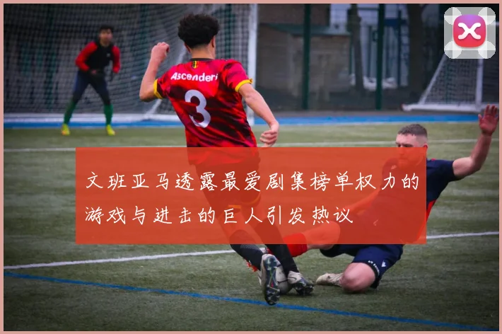 文班亚马透露最爱剧集榜单权力的游戏与进击的巨人引发热议