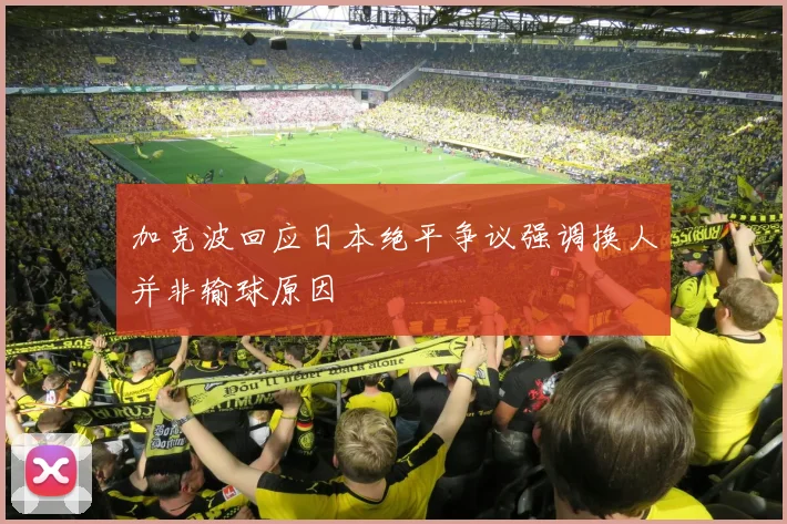 加克波回应日本绝平争议强调换人并非输球原因