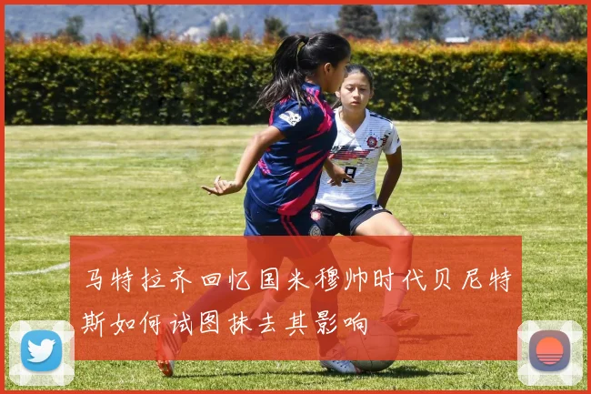 马特拉齐回忆国米穆帅时代贝尼特斯如何试图抹去其影响