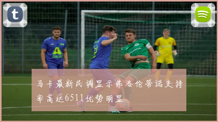 马卡最新民调显示弗洛伦蒂诺支持率高达6511优势明显