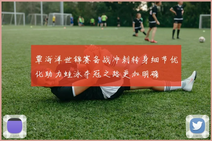 覃海洋世锦赛备战冲刺转身细节优化助力蛙泳夺冠之路更加明确